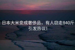日本大米變成奢侈品，有人竊走840斤引發(fā)熱議！
