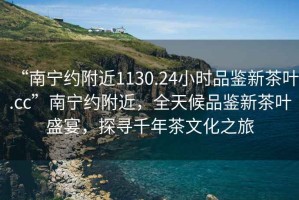 “南寧約附近1130.24小時品鑒新茶葉.cc”南寧約附近，全天候品鑒新茶葉盛宴，探尋千年茶文化之旅