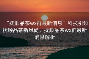 “撫順品茶wx群最新消息”科技引領(lǐng)撫順品茶新風(fēng)尚，撫順品茶wx群最新消息解析