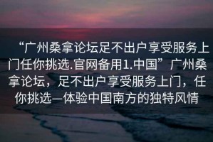 “廣州桑拿論壇足不出戶享受服務上門任你挑選.官網(wǎng)備用1.中國”廣州桑拿論壇，足不出戶享受服務上門，任你挑選—體驗中國南方的獨特風情