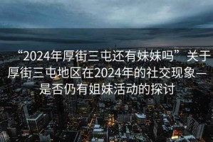 “2024年厚街三屯還有妹妹嗎”關(guān)于厚街三屯地區(qū)在2024年的社交現(xiàn)象—是否仍有姐妹活動(dòng)的探討
