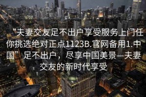 “夫妻交友足不出戶享受服務(wù)上門任你挑選絕對正點(diǎn)1123B.官網(wǎng)備用1.中國”足不出戶，盡享中國美景—夫妻交友的新時(shí)代享受