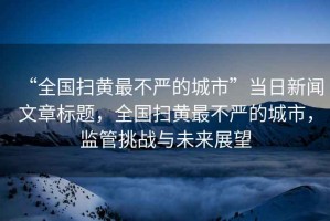 “全國掃黃最不嚴(yán)的城市”當(dāng)日新聞文章標(biāo)題，全國掃黃最不嚴(yán)的城市，監(jiān)管挑戰(zhàn)與未來展望