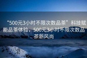 “500元3小時(shí)不限次數(shù)品茶”科技賦能品茶體驗(yàn)，500元3小時(shí)不限次數(shù)品茶新風(fēng)尚