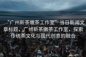 “廣州新茶嫩茶工作室”當(dāng)日新聞文章標(biāo)題，廣州新茶嫩茶工作室，探索傳統(tǒng)茶文化與現(xiàn)代創(chuàng)意的融合