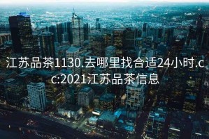 江蘇品茶1130.去哪里找合適24小時.cc:2021江蘇品茶信息