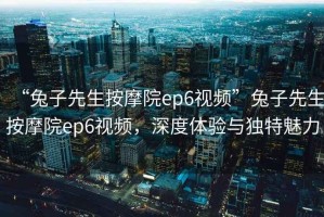 “兔子先生按摩院ep6視頻”兔子先生按摩院ep6視頻，深度體驗(yàn)與獨(dú)特魅力