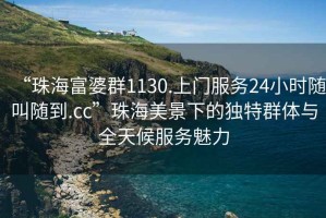 “珠海富婆群1130.上門服務(wù)24小時(shí)隨叫隨到.cc”珠海美景下的獨(dú)特群體與全天候服務(wù)魅力