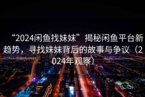 “2024閑魚找妹妹”揭秘閑魚平臺新趨勢，尋找妹妹背后的故事與爭議（2024年觀察）