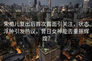 宋祖兒復出后首次露面引關注，狀態(tài)浮腫引發(fā)熱議，昔日女神能否重振輝煌？