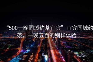 “500一晚同城約茶宜賓”宜賓同城約茶，一晚五百的別樣體驗(yàn)