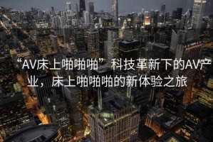 “AV床上啪啪啪”科技革新下的AV產(chǎn)業(yè)，床上啪啪啪的新體驗之旅