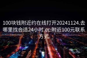 100塊錢附近約在線打開(kāi)20241124.去哪里找合適24小時(shí).cc:附近100元聯(lián)系方式