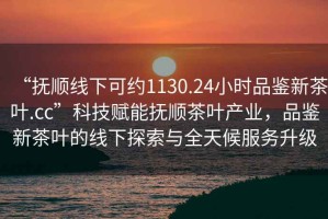 “撫順線下可約1130.24小時(shí)品鑒新茶葉.cc”科技賦能撫順茶葉產(chǎn)業(yè)，品鑒新茶葉的線下探索與全天候服務(wù)升級(jí)