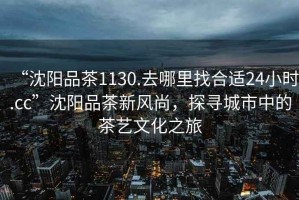 “沈陽(yáng)品茶1130.去哪里找合適24小時(shí).cc”沈陽(yáng)品茶新風(fēng)尚，探尋城市中的茶藝文化之旅