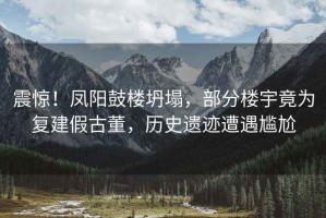震驚！鳳陽鼓樓坍塌，部分樓宇竟為復(fù)建假古董，歷史遺跡遭遇尷尬