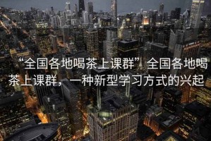 “全國(guó)各地喝茶上課群”全國(guó)各地喝茶上課群，一種新型學(xué)習(xí)方式的興起