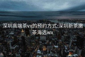 深圳高端茶vx的預(yù)約方式:深圳新茶嫩茶海選wx