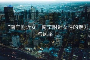 “南寧附近女”南寧附近女性的魅力與風(fēng)采