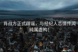 肖戰(zhàn)方正式辟謠，與經(jīng)紀(jì)人戀情傳聞純屬虛構(gòu)！