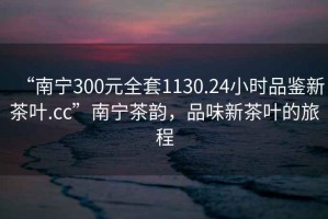 “南寧300元全套1130.24小時(shí)品鑒新茶葉.cc”南寧茶韻，品味新茶葉的旅程