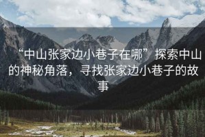 “中山張家邊小巷子在哪”探索中山的神秘角落，尋找張家邊小巷子的故事