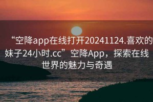 “空降app在線打開20241124.喜歡的妹子24小時.cc”空降A(chǔ)pp，探索在線世界的魅力與奇遇