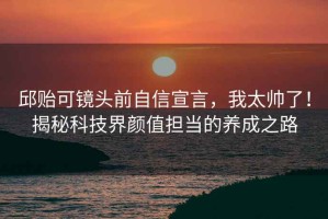 邱貽可鏡頭前自信宣言，我太帥了！揭秘科技界顏值擔當的養(yǎng)成之路