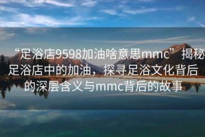 “足浴店9598加油啥意思mmc”揭秘足浴店中的加油，探尋足浴文化背后的深層含義與mmc背后的故事