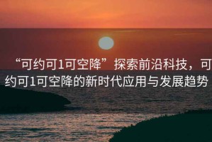 “可約可1可空降”探索前沿科技，可約可1可空降的新時代應(yīng)用與發(fā)展趨勢