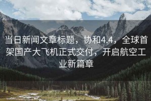 當(dāng)日新聞文章標(biāo)題，協(xié)和4.4，全球首架國(guó)產(chǎn)大飛機(jī)正式交付，開啟航空工業(yè)新篇章