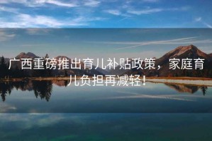 廣西重磅推出育兒補(bǔ)貼政策，家庭育兒負(fù)擔(dān)再減輕！