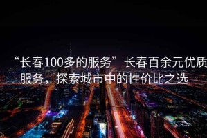 “長春100多的服務”長春百余元優(yōu)質服務，探索城市中的性價比之選
