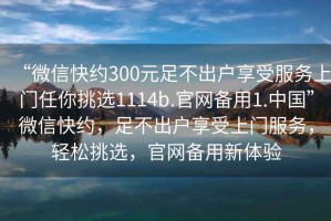 “微信快約300元足不出戶享受服務(wù)上門任你挑選1114b.官網(wǎng)備用1.中國”微信快約，足不出戶享受上門服務(wù)，輕松挑選，官網(wǎng)備用新體驗(yàn)