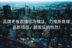 品牌老板直播現(xiàn)場喊話，力推斷骨增高新項目，顧客反響熱烈！