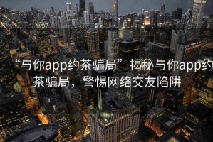 “與你app約茶騙局”揭秘與你app約茶騙局，警惕網絡交友陷阱