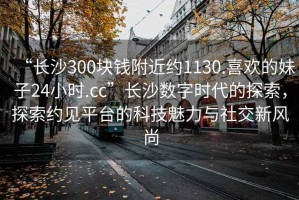 “長沙300塊錢附近約1130.喜歡的妹子24小時.cc”長沙數(shù)字時代的探索，探索約見平臺的科技魅力與社交新風尚