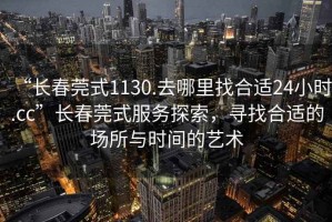 “長(zhǎng)春莞式1130.去哪里找合適24小時(shí).cc”長(zhǎng)春莞式服務(wù)探索，尋找合適的場(chǎng)所與時(shí)間的藝術(shù)