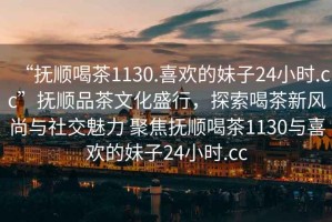 “撫順喝茶1130.喜歡的妹子24小時(shí).cc”撫順品茶文化盛行，探索喝茶新風(fēng)尚與社交魅力 聚焦撫順喝茶1130與喜歡的妹子24小時(shí).cc