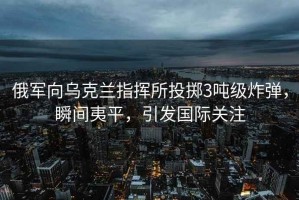 俄軍向烏克蘭指揮所投擲3噸級炸彈，瞬間夷平，引發(fā)國際關(guān)注