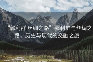 “郭利群 絲綢之路”郭利群與絲綢之路，歷史與現(xiàn)代的交融之旅