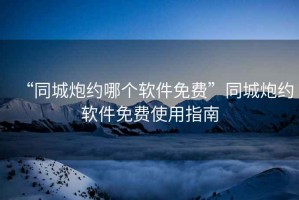 “同城炮約哪個軟件免費(fèi)”同城炮約軟件免費(fèi)使用指南