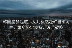 韓國(guó)星夢(mèng)起航，女兒毅然赴韓當(dāng)練習(xí)生，黃奕堅(jiān)定支持，沒苦硬吃
