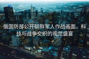 俄國(guó)防部公開朝鮮軍人作戰(zhàn)畫面，科技與戰(zhàn)爭(zhēng)交織的視覺盛宴