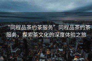 “同程品茶約茶服務(wù)”同程品茶約茶服務(wù)，探索茶文化的深度體驗(yàn)之旅