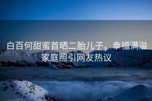 白百何甜蜜首曬二胎兒子，幸福滿溢家庭照引網(wǎng)友熱議