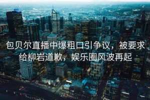 包貝爾直播中爆粗口引爭(zhēng)議，被要求給柳巖道歉，娛樂(lè)圈風(fēng)波再起