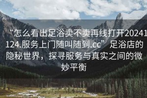 “怎么看出足浴賣不賣再線打開(kāi)20241124.服務(wù)上門隨叫隨到.cc”足浴店的隱秘世界，探尋服務(wù)與真實(shí)之間的微妙平衡