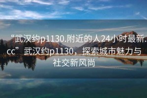 “武漢約p1130.附近的人24小時(shí)最新.cc”武漢約p1130，探索城市魅力與社交新風(fēng)尚