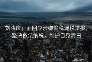 劉曉慶正面回應涉嫌偷稅漏稅舉報，堅決依法納稅，維護自身清白